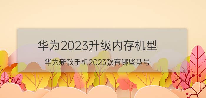 华为2023升级内存机型 华为新款手机2023款有哪些型号？